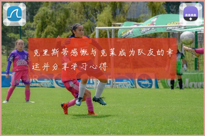 克里斯蒂感慨与克莱成为队友的幸运并分享学习心得