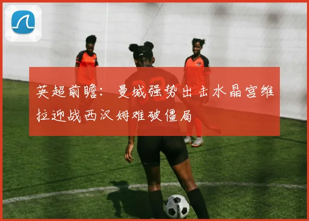 英超前瞻：曼城强势出击水晶宫维拉迎战西汉姆难破僵局