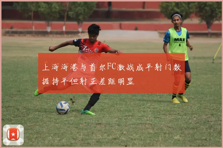 上海海港与首尔FC激战成平射门数据持平但射正差距明显