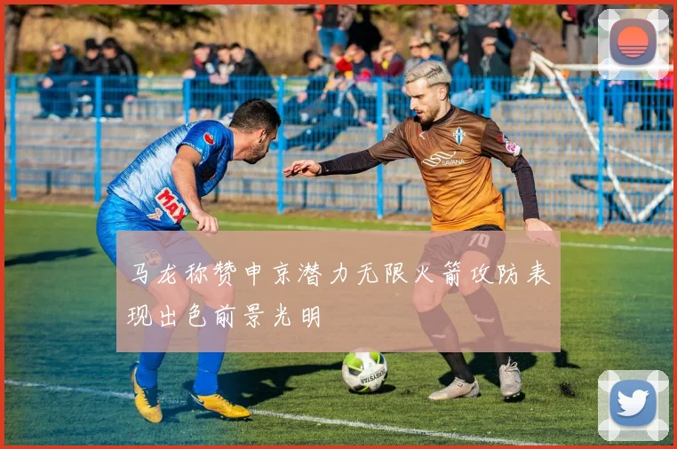 马龙称赞申京潜力无限火箭攻防表现出色前景光明