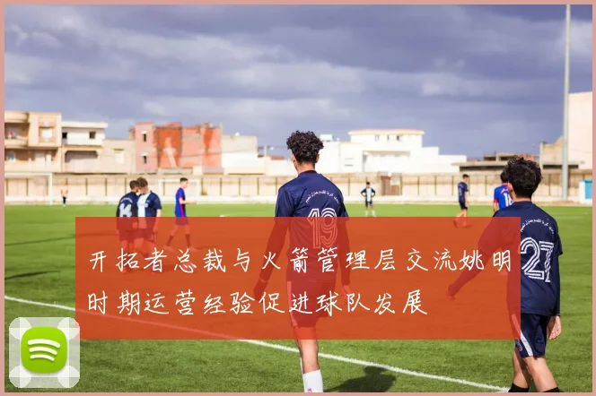 开拓者总裁与火箭管理层交流姚明时期运营经验促进球队发展