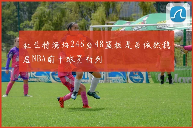 杜兰特场均246分48篮板是否依然稳居NBA前十球员行列