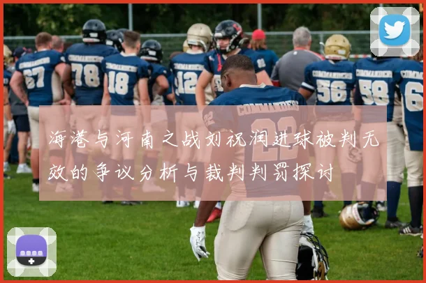 海港与河南之战刘祝润进球被判无效的争议分析与裁判判罚探讨