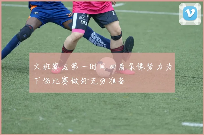 文班赛后第一时间回看录像努力为下场比赛做好充分准备