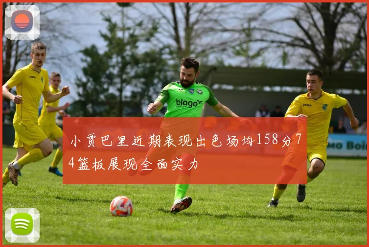 小贾巴里近期表现出色场均158分74篮板展现全面实力