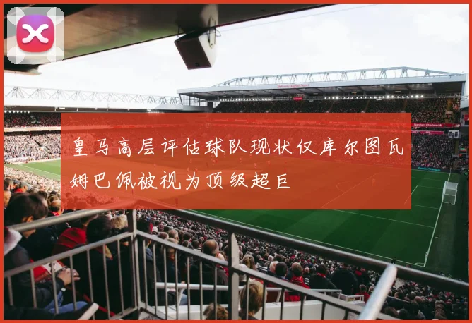 皇马高层评估球队现状仅库尔图瓦姆巴佩被视为顶级超巨