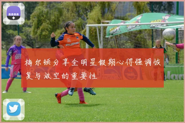 梅尔顿分享全明星假期心得强调恢复与放空的重要性