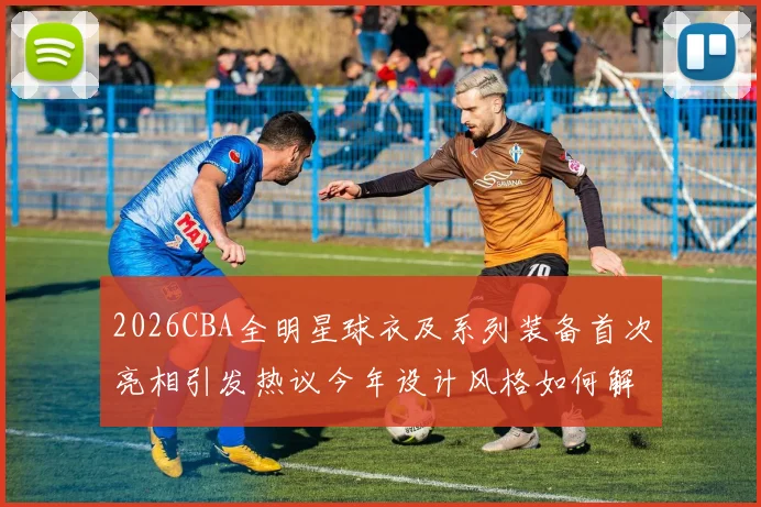 2026CBA全明星球衣及系列装备首次亮相引发热议今年设计风格如何解析