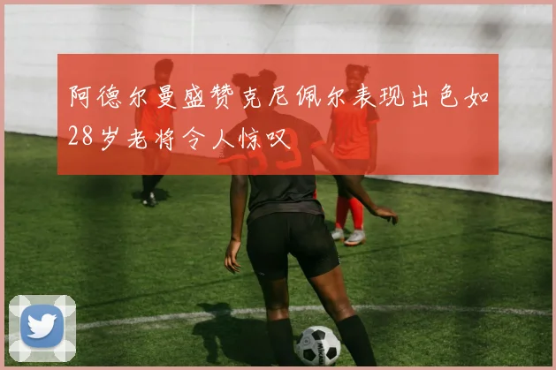 阿德尔曼盛赞克尼佩尔表现出色如28岁老将令人惊叹
